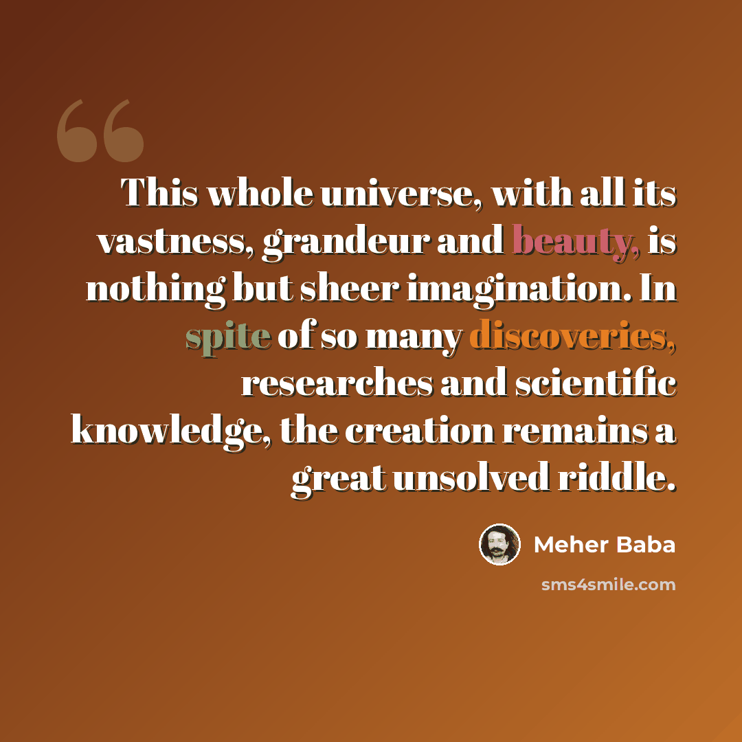 “This whole universe, with all its vastness, grandeur and beauty, is nothing but sheer imagination. In spite of so many discoveries, researches and scientific knowledge, the creation remains a great unsolved riddle.” quote by Meher Baba