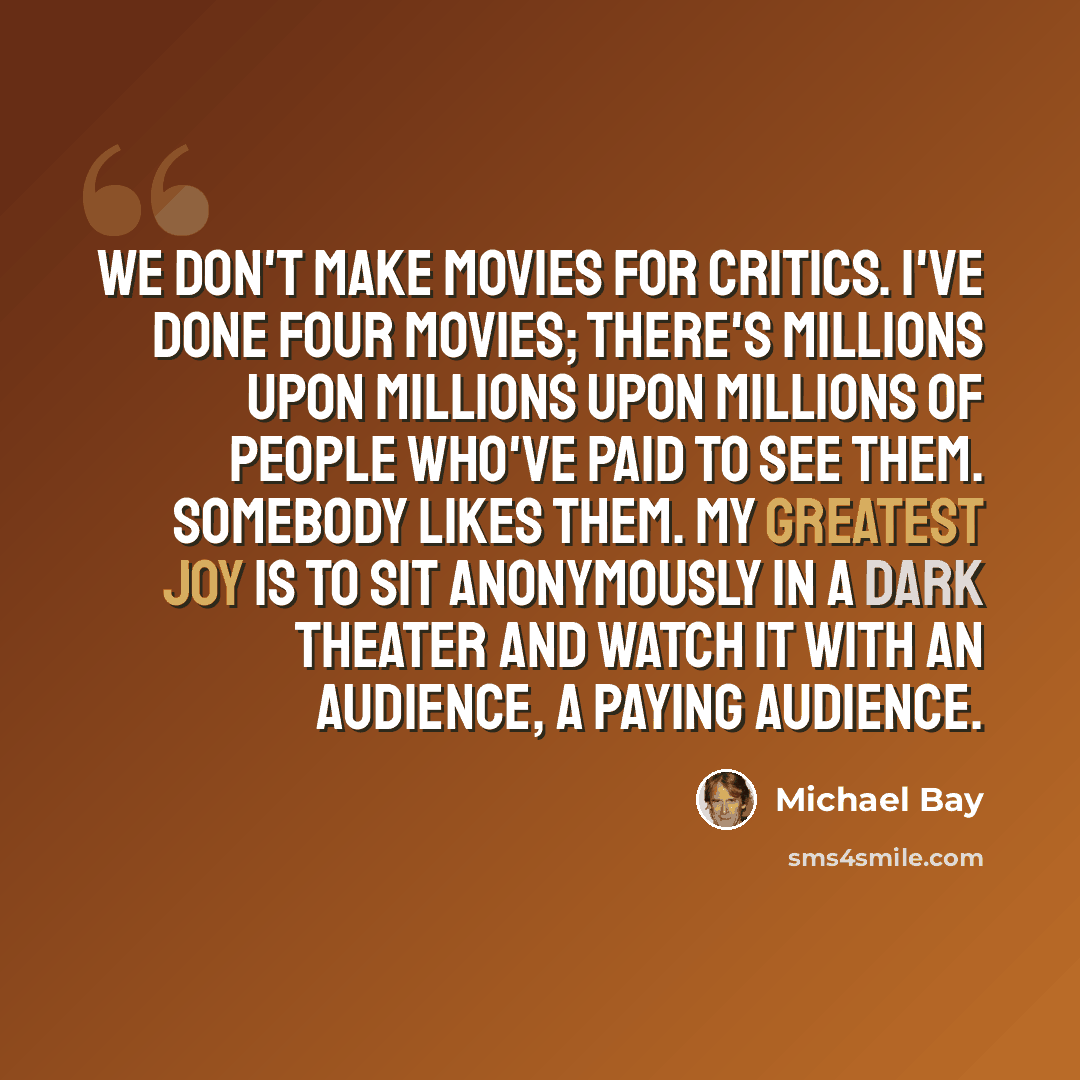 “We don't make movies for critics. I've done four movies; there's millions upon millions upon millions of people who've paid to see them. Somebody likes them. My greatest joy is to sit anonymously in a dark theater and watch it with an audience, a paying audience.” quote by Michael Bay