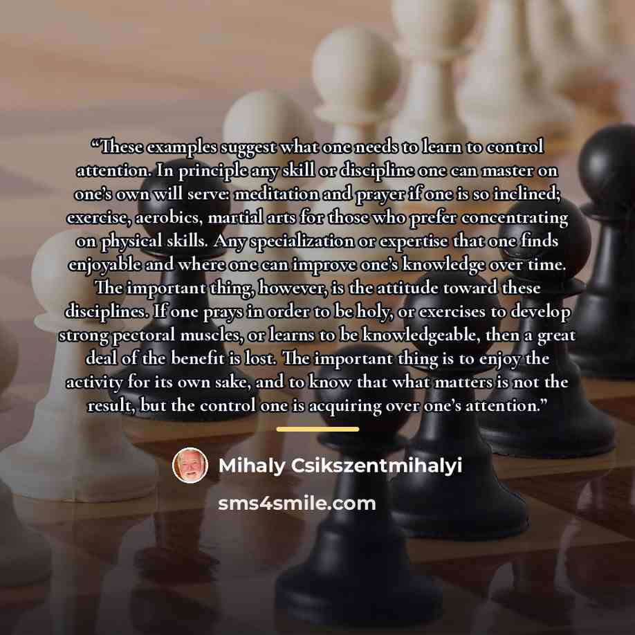 “These examples suggest what one needs to learn to control attention. In principle any skill or discipline one can master on one’s own will serve: meditation and prayer if one is so inclined; exercise, aerobics, martial arts for those who prefer concentrating on physical skills. Any specialization…” quote by Mihaly Csikszentmihalyi
