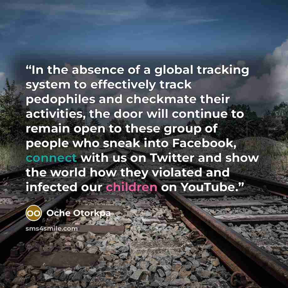 “In the absence of a global tracking system to effectively track pedophiles and checkmate their activities, the door will continue to remain open to these group of people who sneak into Facebook, connect with us on Twitter and show the world how they violated and infected our children on YouTube.” quote by Oche Otorkpa