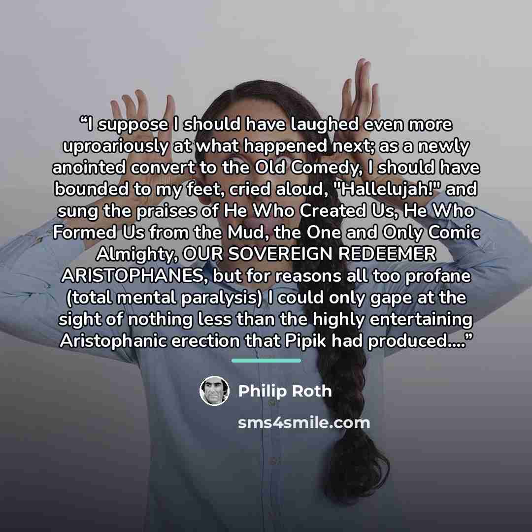 “I suppose I should have laughed even more uproariously at what happened next; as a newly anointed convert to the Old Comedy, I should have bounded to my feet, cried aloud, "Hallelujah!" and sung the praises of He Who Created Us, He Who Formed Us from the Mud, the One and Only Comic Almighty, OUR…” quote by Philip Roth