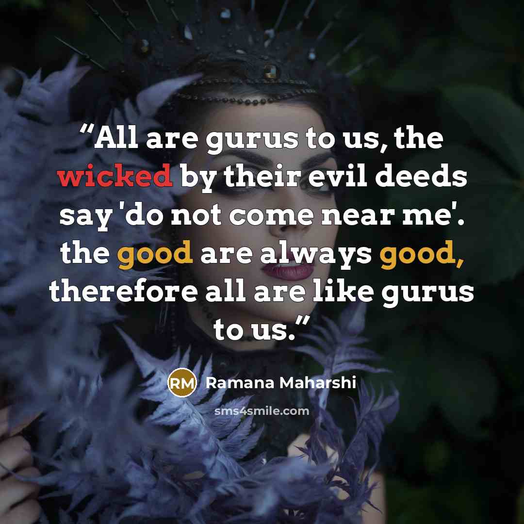 “All are gurus to us, the wicked by their evil deeds say 'do not come near me'. the good are always good, therefore all are like gurus to us.” quote by Ramana Maharshi