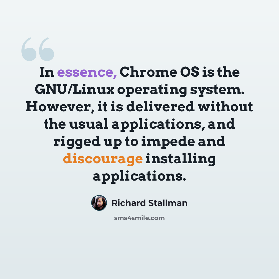 “In essence, Chrome OS is the GNU/Linux operating system. However, it is delivered without the usual applications, and rigged up to impede and discourage installing applications.” quote by Richard Stallman