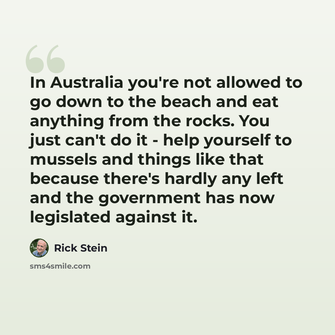 “In Australia you're not allowed to go down to the beach and eat anything from the rocks. You just can't do it - help yourself to mussels and things like that because there's hardly any left and the government has now legislated against it.” quote by Rick Stein
