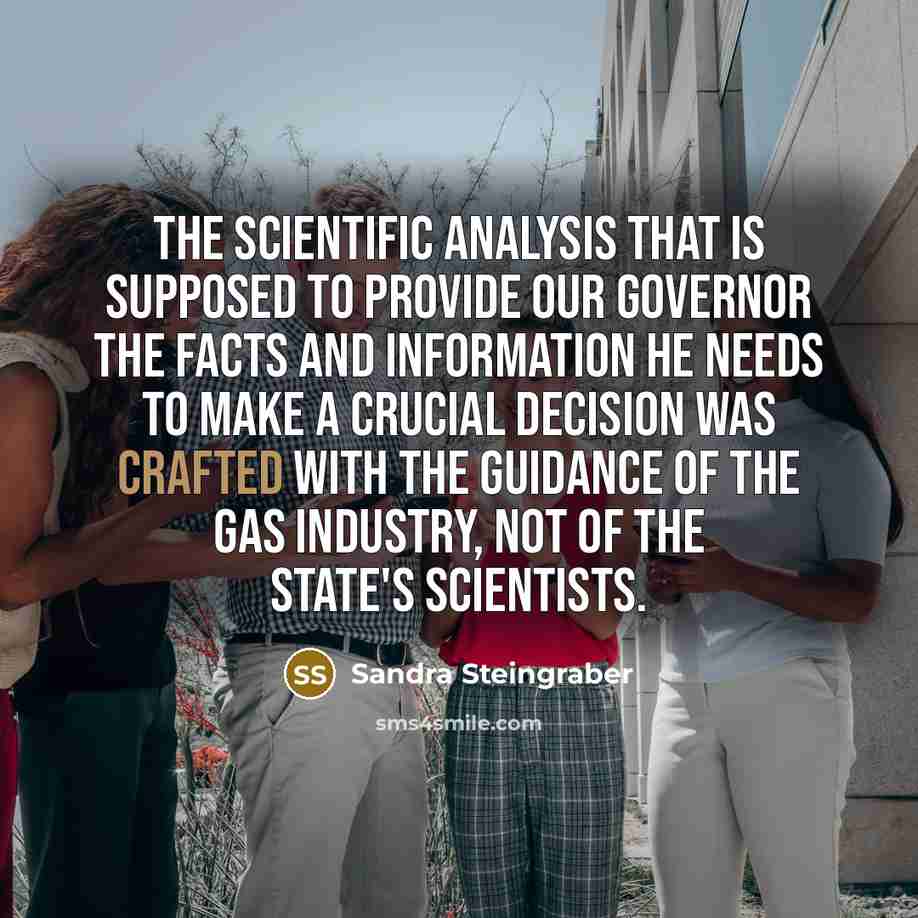 “The scientific analysis that is supposed to provide our Governor the facts and information he needs to make a crucial decision was crafted with the guidance of the gas industry, not of the state's scientists.” quote by Sandra Steingraber