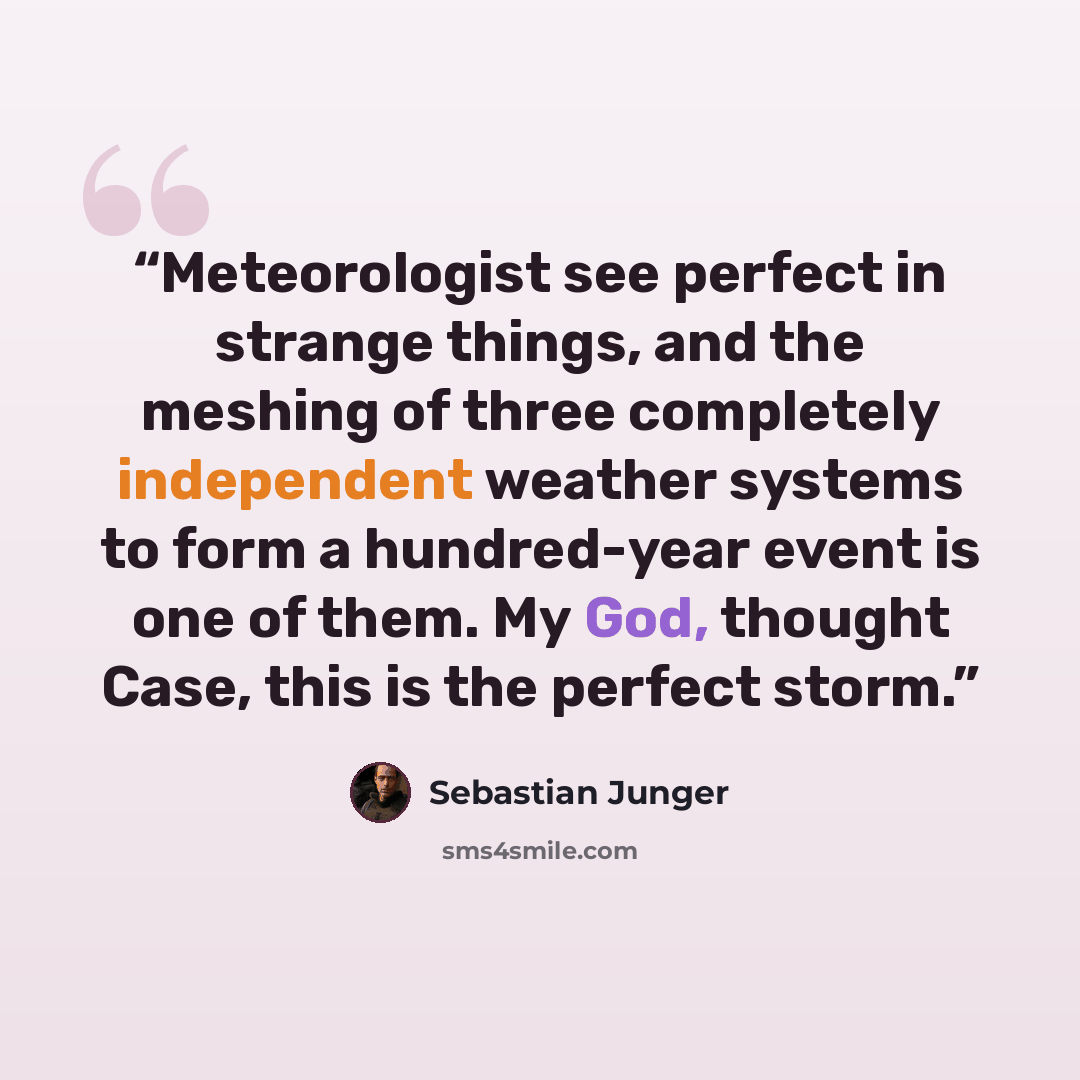 “Meteorologist see perfect in strange things, and the meshing of three completely independent weather systems to form a hundred-year event is one of them. My God, thought Case, this is the perfect storm.” quote by Sebastian Junger