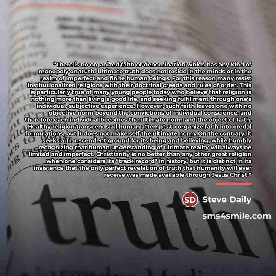 “There is no organized faith or denomination which has any kind of monopoly on truth. Ultimate truth does not reside in the minds or in the realm of imperfect and finite human beings. For this reason many resist institutionalized religions with their doctrinal creeds and rules of order. This is…” quote by Steve Daily