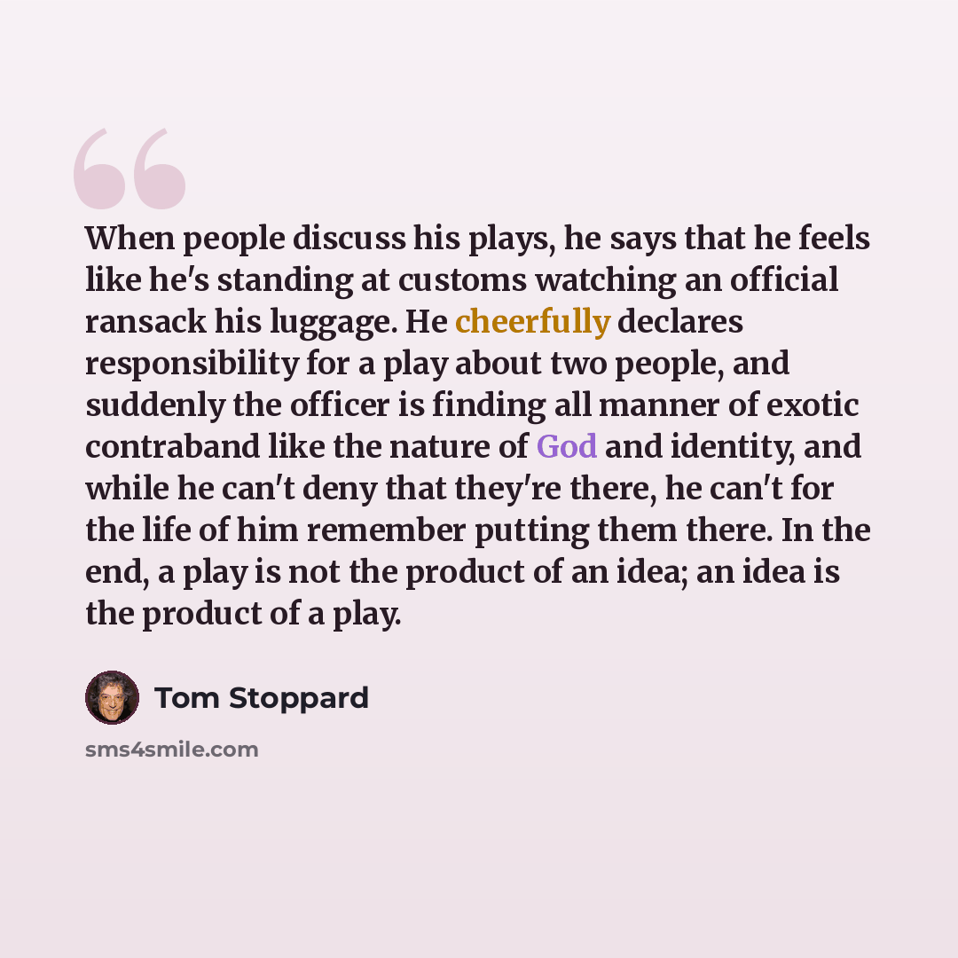 “When people discuss his plays, he says that he feels like he's standing at customs watching an official ransack his luggage. He cheerfully declares responsibility for a play about two people, and suddenly the officer is finding all manner of exotic contraband like the nature of God and identity…” quote by Tom Stoppard