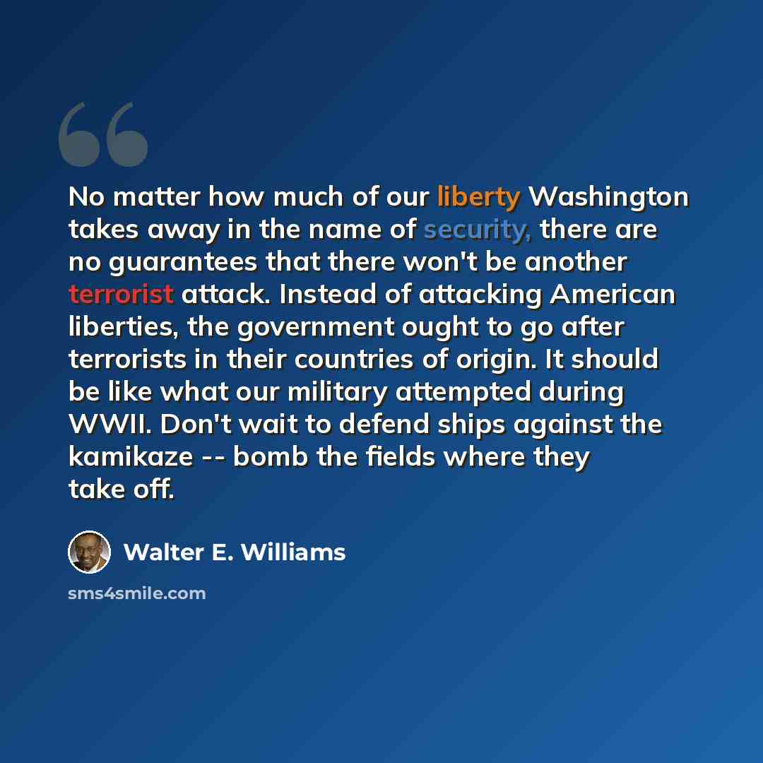 “No matter how much of our liberty Washington takes away in the name of security, there are no guarantees that there won't be another terrorist attack. Instead of attacking American liberties, the government ought to go after terrorists in their countries of origin. It should be like what our…” quote by Walter E. Williams