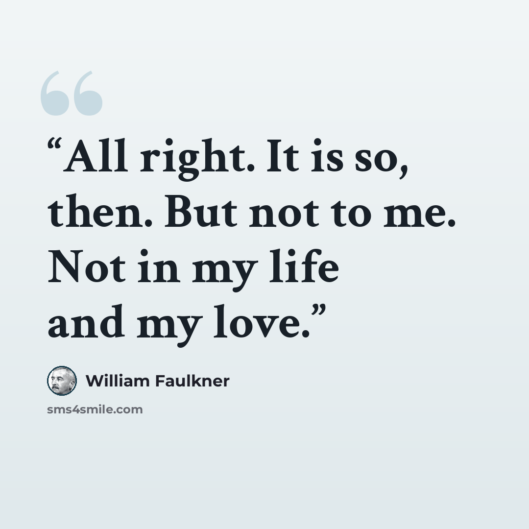 “All right. It is so, then. But not to me. Not in my life and my love.” quote by William Faulkner