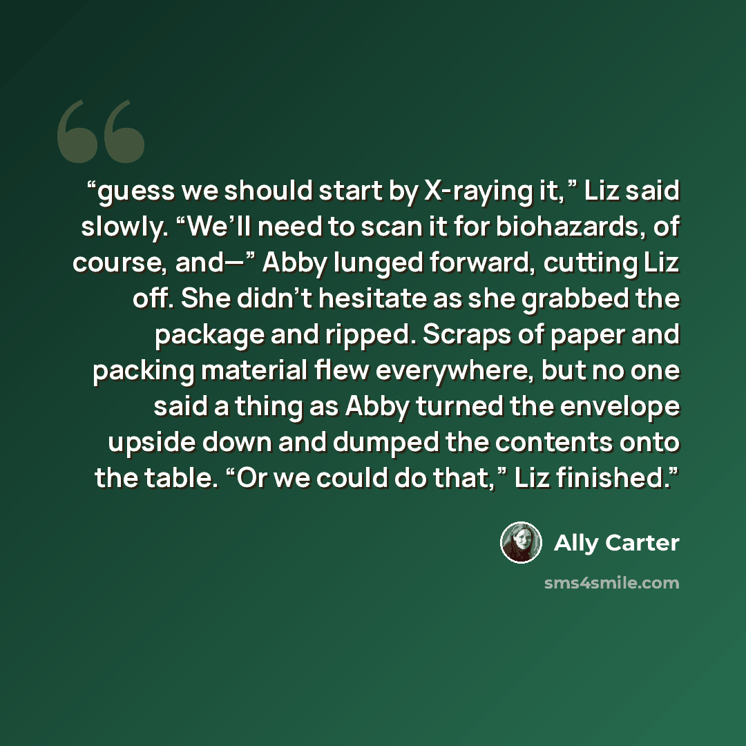 “guess we should start by X-raying it,” Liz said slowly. “We’ll need to scan it for biohazards, of course, and—” Abby lunged forward, cutting Liz off. She didn’t hesitate as she grabbed the package and ripped. Scraps of paper and packing material flew everywhere, but no one said a thing as Abby…” quote by Ally Carter