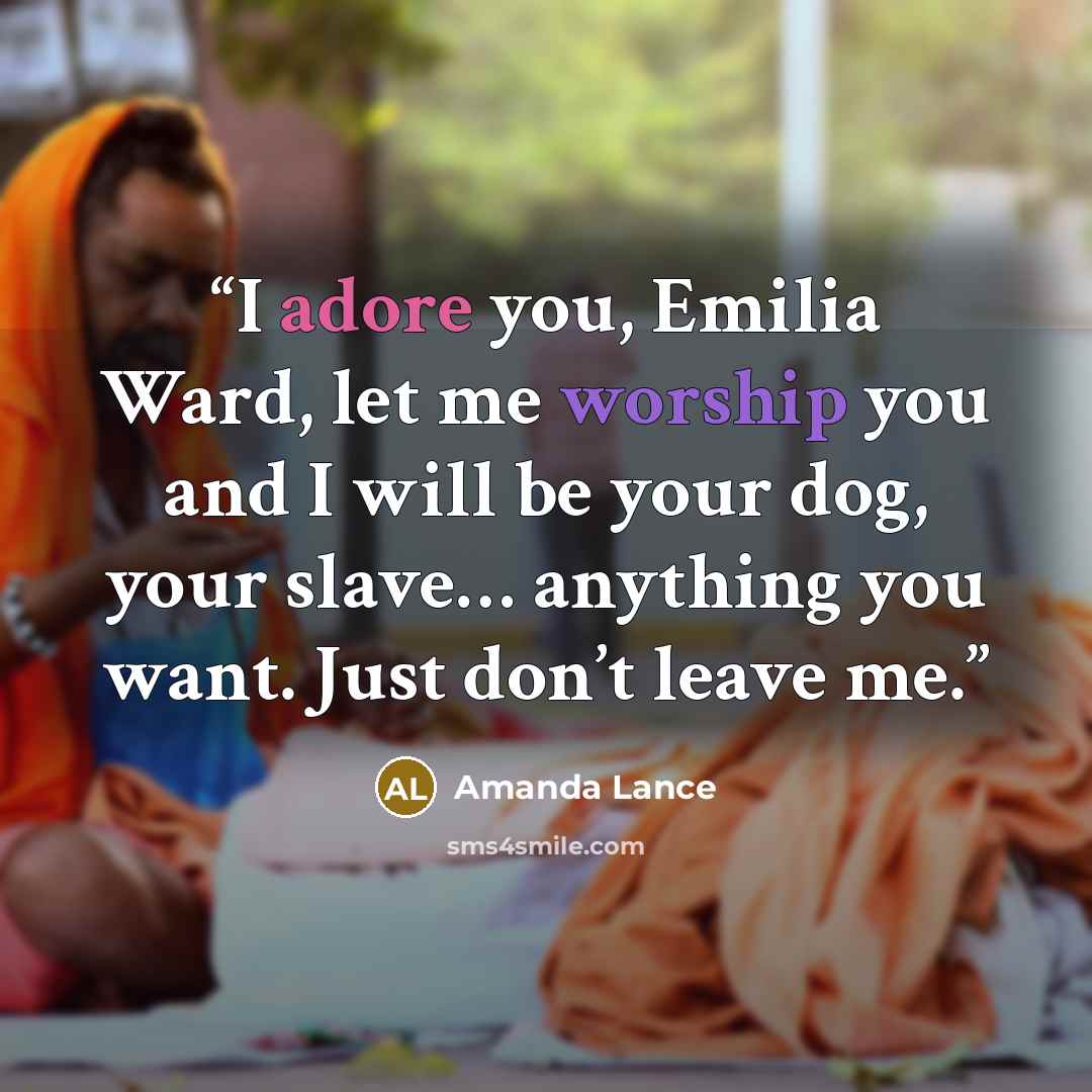 “I adore you, Emilia Ward, let me worship you and I will be your dog, your slave… anything you want. Just don’t leave me.” quote by Amanda Lance