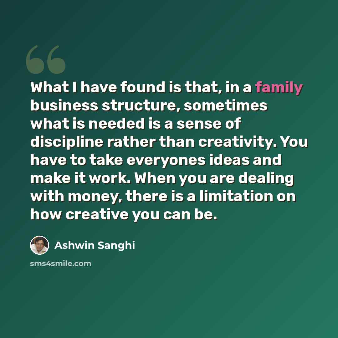 “What I have found is that, in a family business structure, sometimes what is needed is a sense of discipline rather than creativity. You have to take everyones ideas and make it work. When you are dealing with money, there is a limitation on how creative you can be.” quote by Ashwin Sanghi