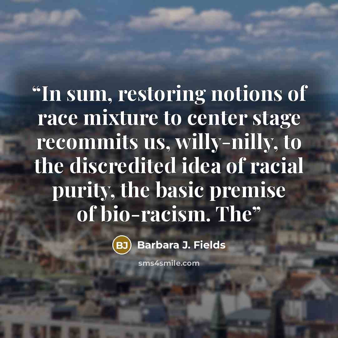 “In sum, restoring notions of race mixture to center stage recommits us, willy-nilly, to the discredited idea of racial purity, the basic premise of bio-racism. The” quote by Barbara J. Fields