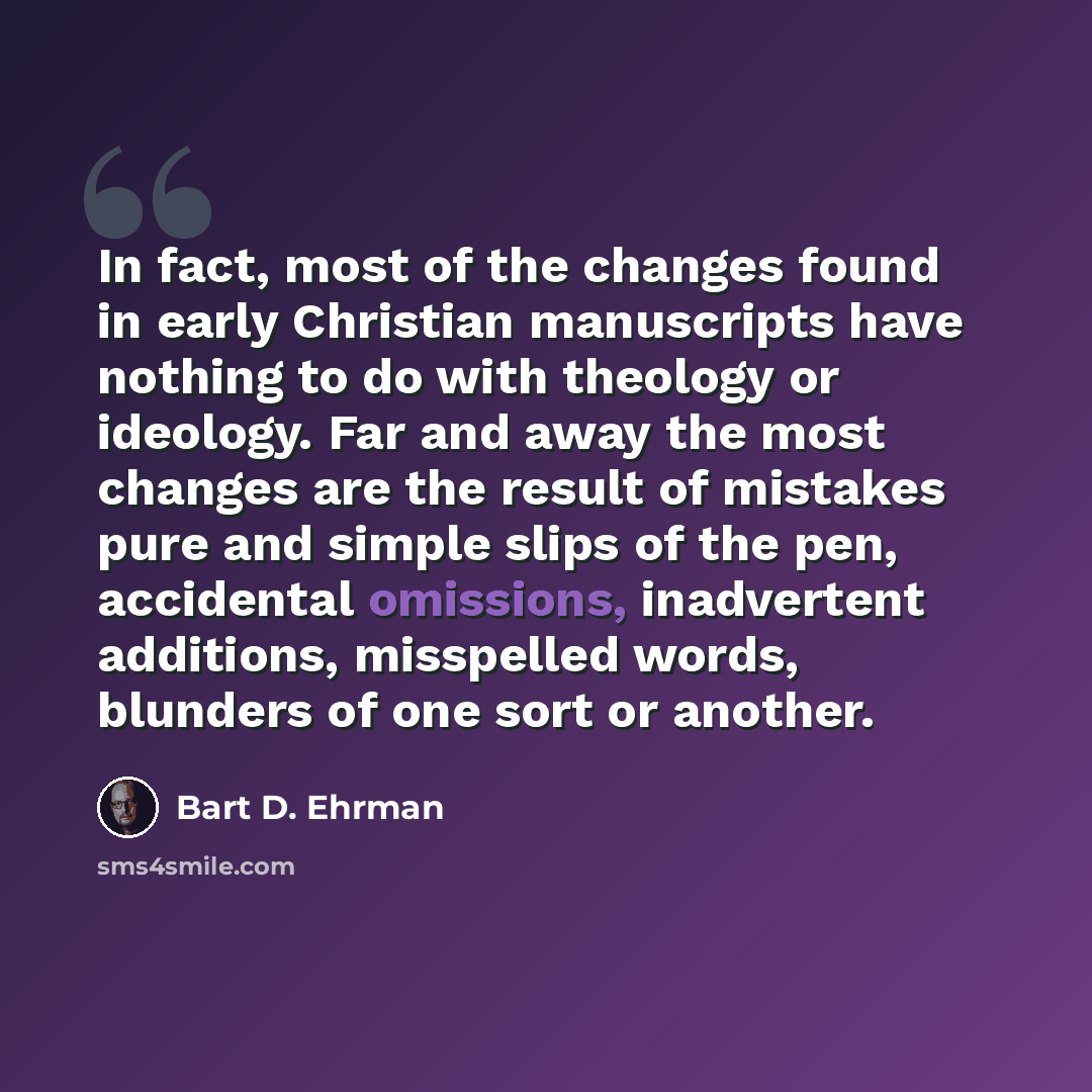“In fact, most of the changes found in early Christian manuscripts have nothing to do with theology or ideology. Far and away the most changes are the result of mistakes pure and simple slips of the pen, accidental omissions, inadvertent additions, misspelled words, blunders of one sort or another.” quote by Bart D. Ehrman