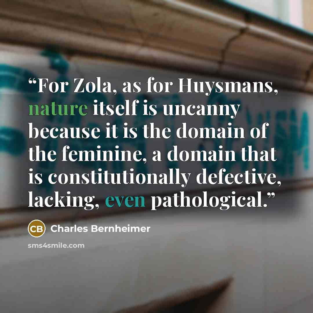 “For Zola, as for Huysmans, nature itself is uncanny because it is the domain of the feminine, a domain that is constitutionally defective, lacking, even pathological.” quote by Charles Bernheimer