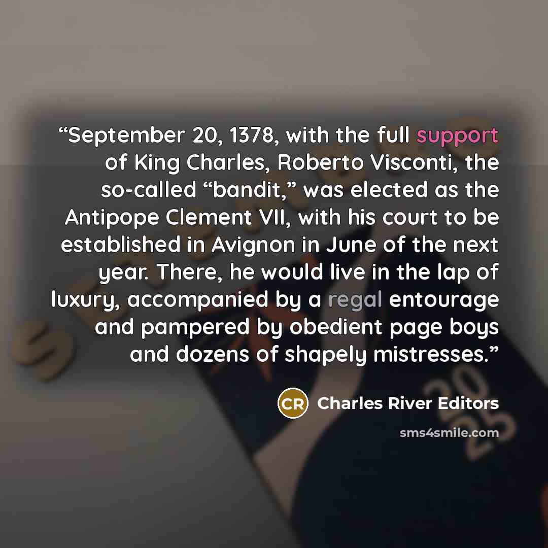 “September 20, 1378, with the full support of King Charles, Roberto Visconti, the so-called “bandit,” was elected as the Antipope Clement VII, with his court to be established in Avignon in June of the next year. There, he would live in the lap of luxury, accompanied by a regal entourage and…” quote by Charles River Editors