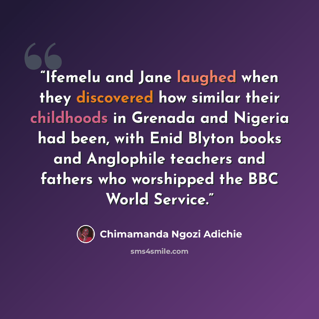 “Ifemelu and Jane laughed when they discovered how similar their childhoods in Grenada and Nigeria had been, with Enid Blyton books and Anglophile teachers and fathers who worshipped the BBC World Service.” quote by Chimamanda Ngozi Adichie