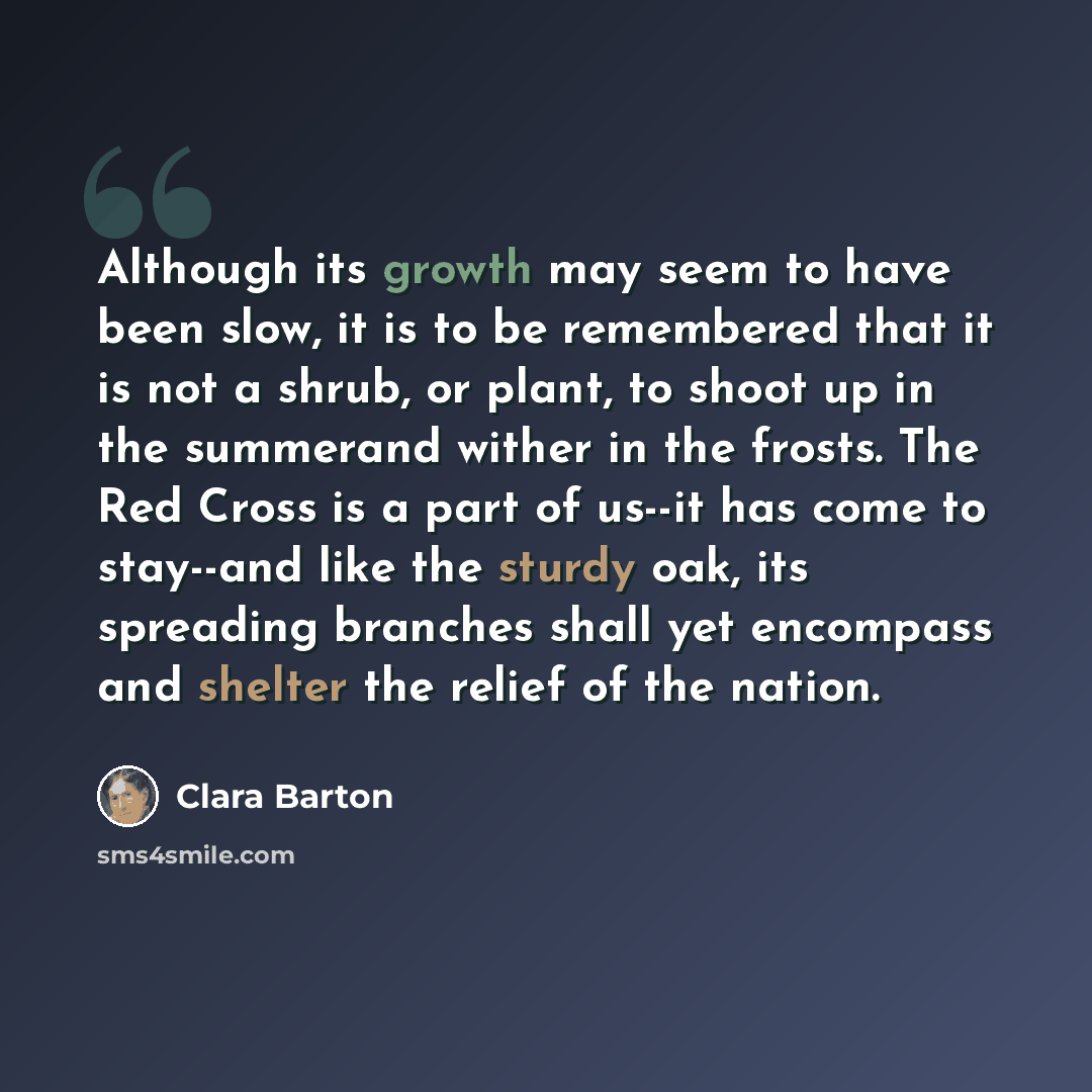 “Although its growth may seem to have been slow, it is to be remembered that it is not a shrub, or plant, to shoot up in the summerand wither in the frosts. The Red Cross is a part of us--it has come to stay--and like the sturdy oak, its spreading branches shall yet encompass and shelter the relief…” quote by Clara Barton
