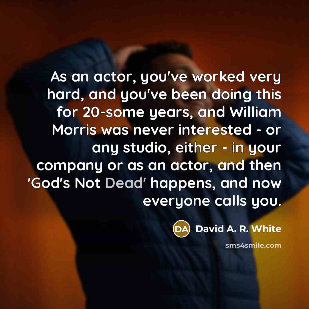 “As an actor, you've worked very hard, and you've been doing this for 20-some years, and William Morris was never interested - or any studio, either - in your company or as an actor, and then 'God's Not Dead' happens, and now everyone calls you.” quote by David A. R. White