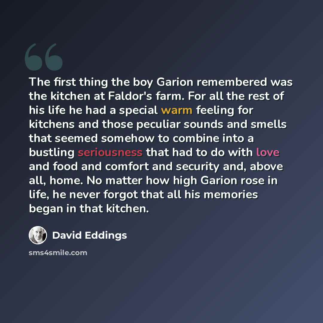 “The first thing the boy Garion remembered was the kitchen at Faldor's farm. For all the rest of his life he had a special warm feeling for kitchens and those peculiar sounds and smells that seemed somehow to combine into a bustling seriousness that had to do with love and food and comfort and…” quote by David Eddings