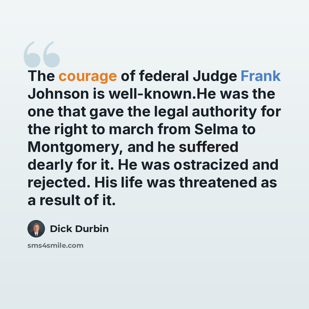 “The courage of federal Judge Frank Johnson is well-known.He was the one that gave the legal authority for the right to march from Selma to Montgomery, and he suffered dearly for it. He was ostracized and rejected. His life was threatened as a result of it.” quote by Dick Durbin
