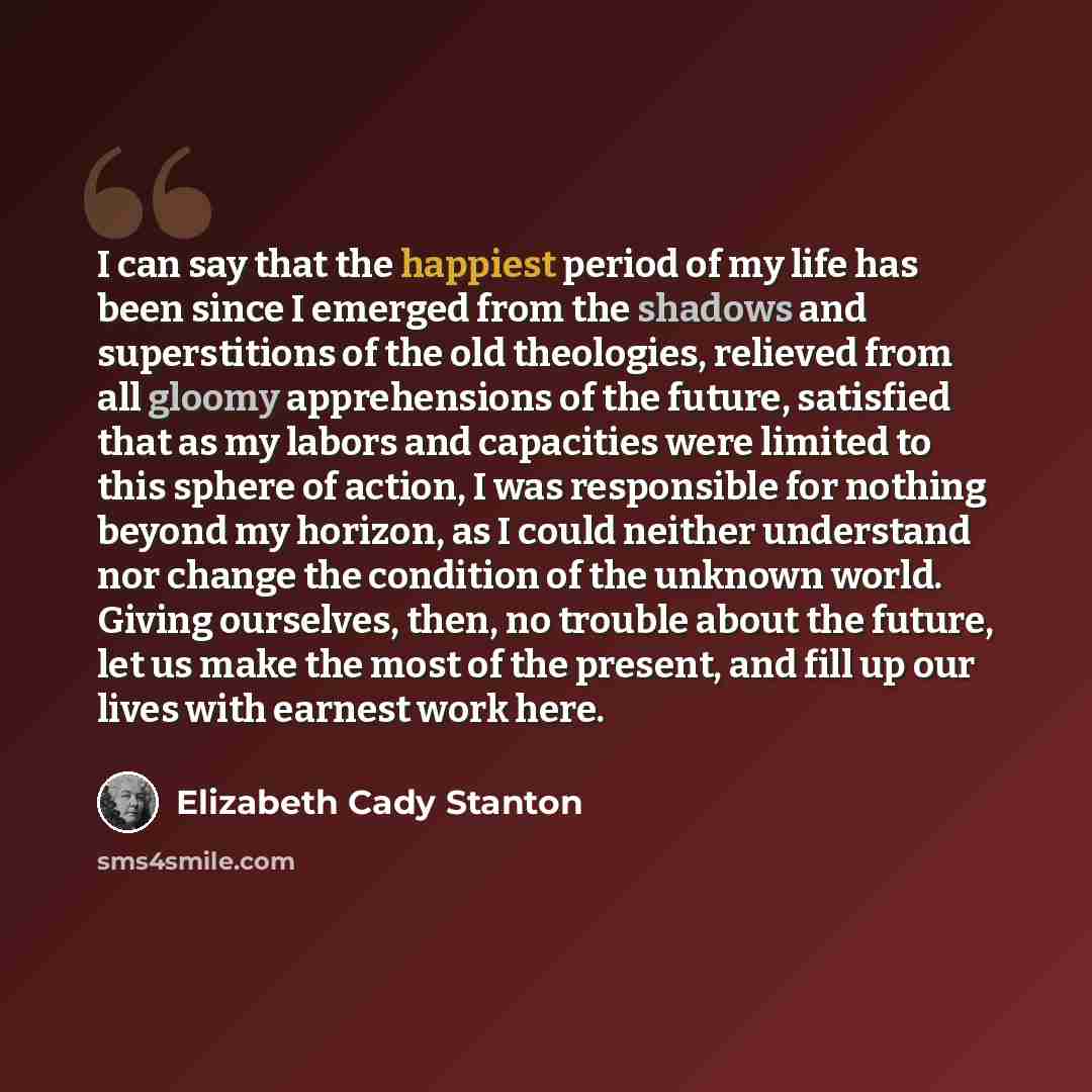 “I can say that the happiest period of my life has been since I emerged from the shadows and superstitions of the old theologies, relieved from all gloomy apprehensions of the future, satisfied that as my labors and capacities were limited to this sphere of action, I was responsible for nothing…” quote by Elizabeth Cady Stanton