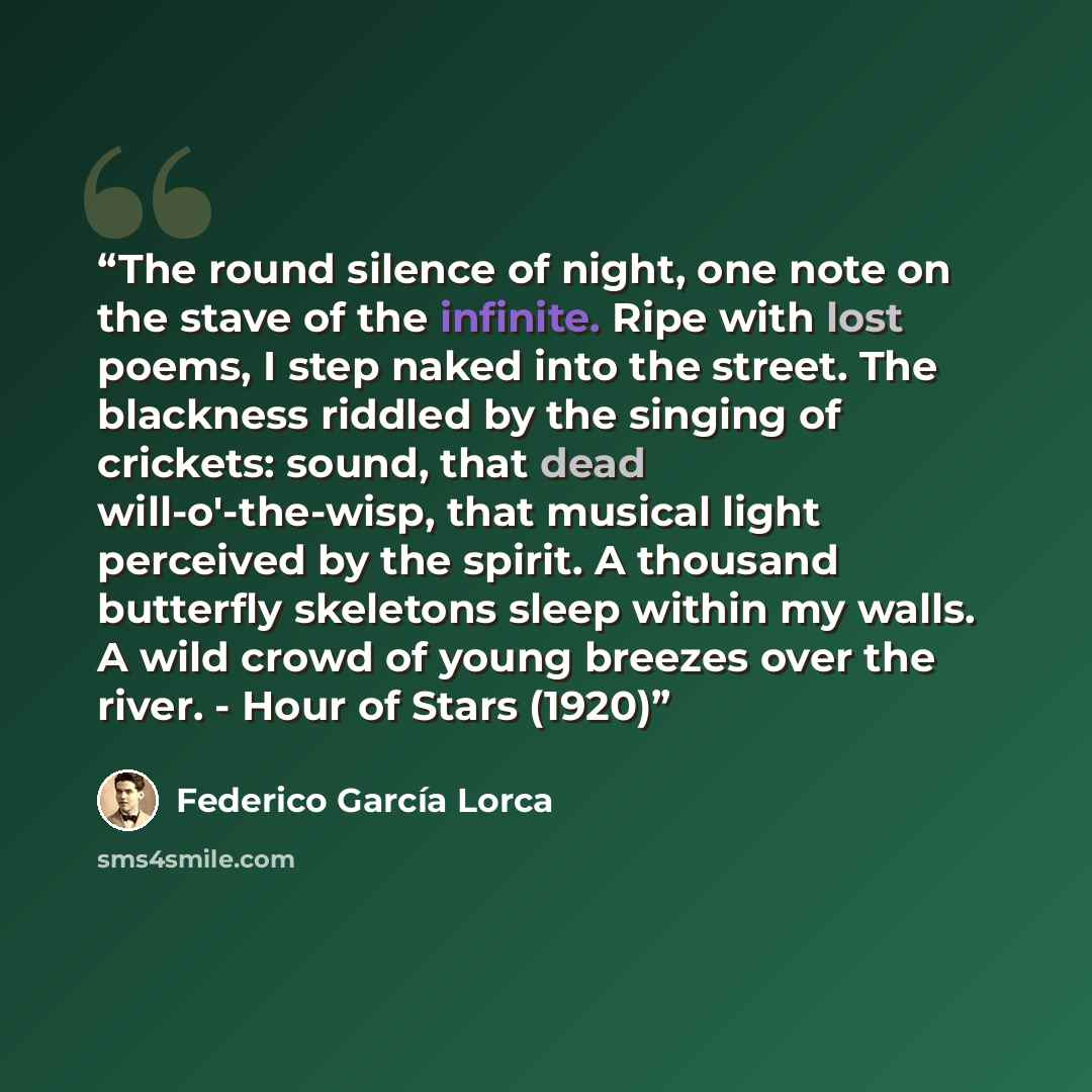 “The round silence of night, one note on the stave of the infinite. Ripe with lost poems, I step naked into the street. The blackness riddled by the singing of crickets: sound, that dead will-o'-the-wisp, that musical light perceived by the spirit. A thousand butterfly skeletons sleep within my…” quote by Federico García Lorca