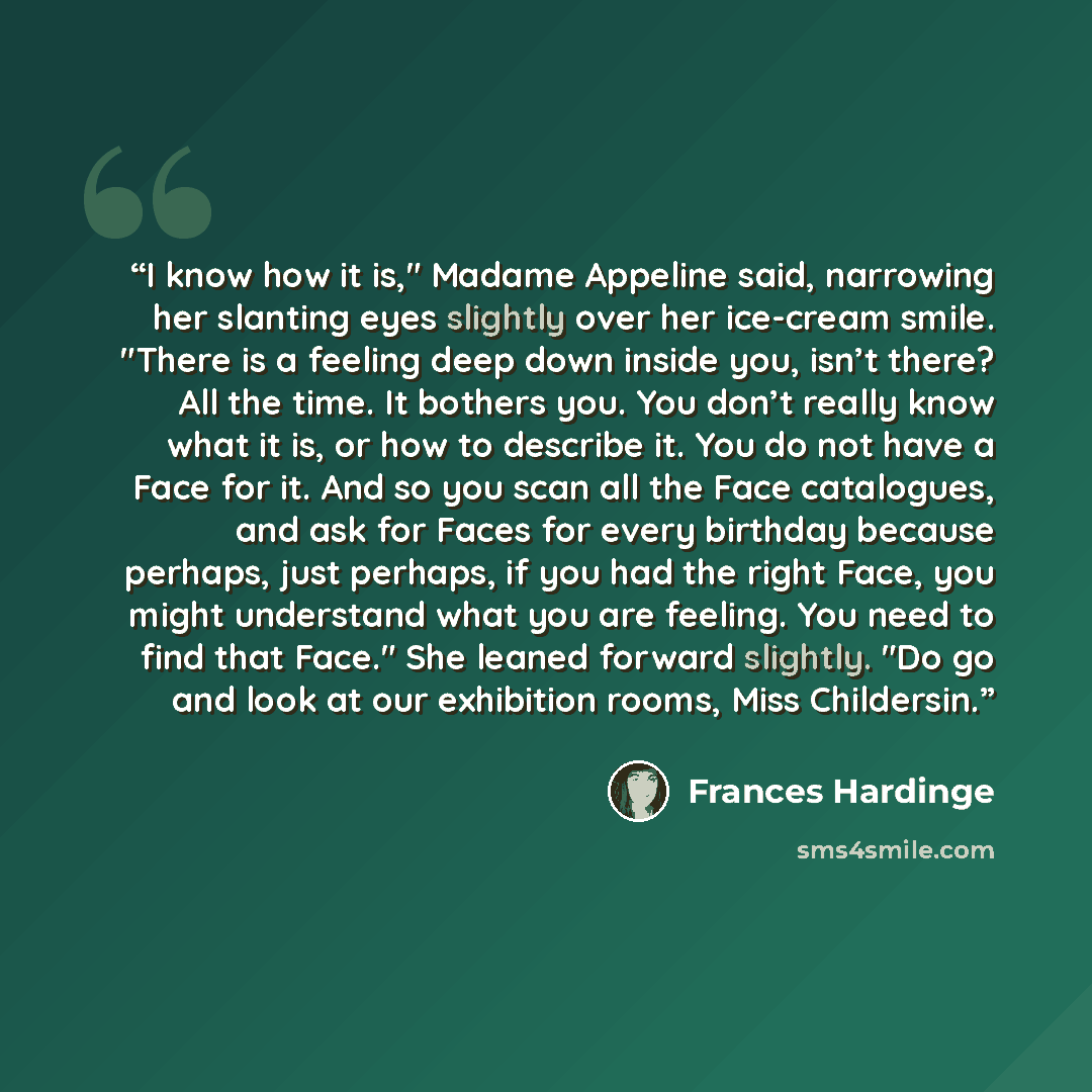 “I know how it is," Madame Appeline said, narrowing her slanting eyes slightly over her ice-cream smile. "There is a feeling deep down inside you, isn’t there? All the time. It bothers you. You don’t really know what it is, or how to describe it. You do not have a Face for it. And so you scan all…” quote by Frances Hardinge