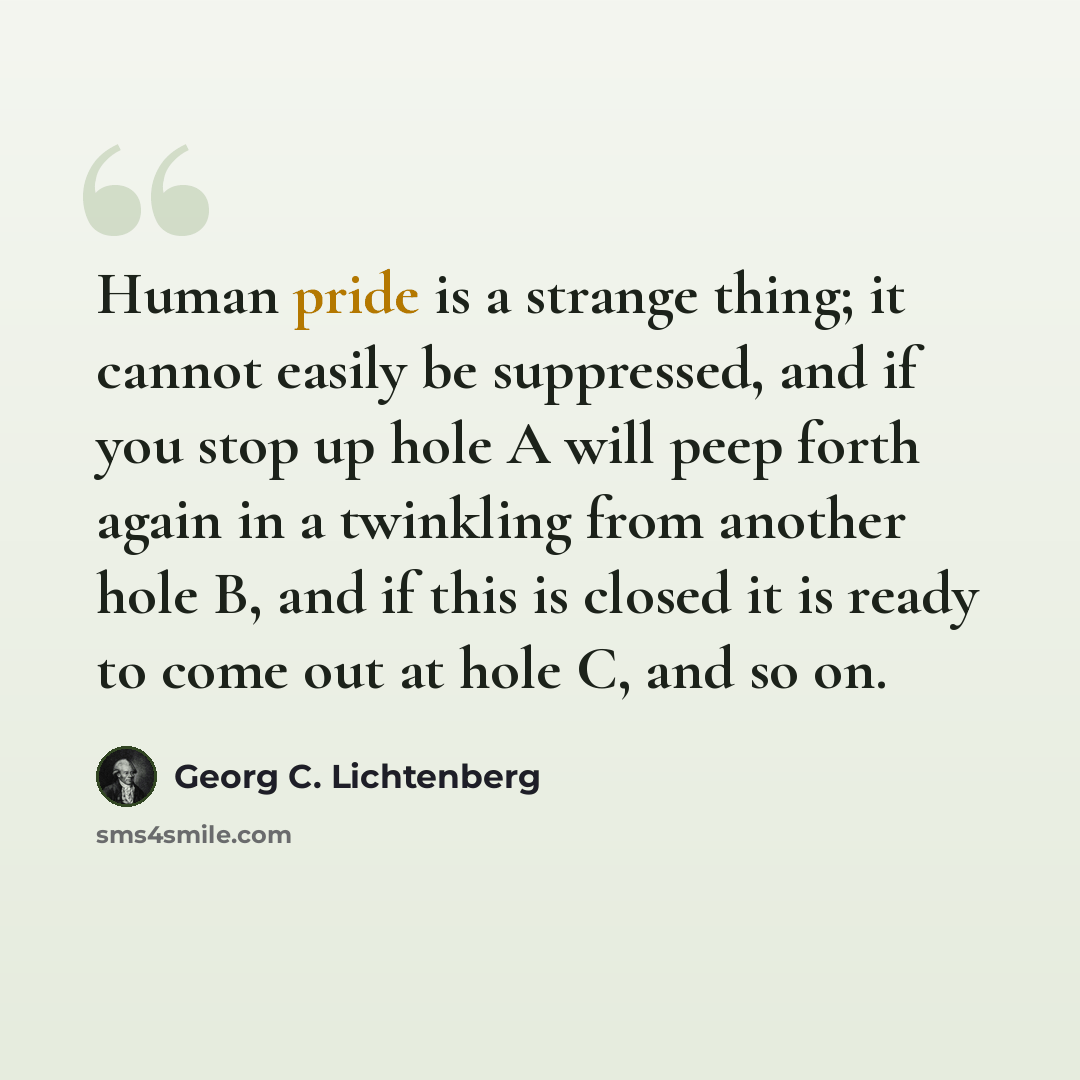 “Human pride is a strange thing; it cannot easily be suppressed, and if you stop up hole A will peep forth again in a twinkling from another hole B, and if this is closed it is ready to come out at hole C, and so on.” quote by Georg C. Lichtenberg