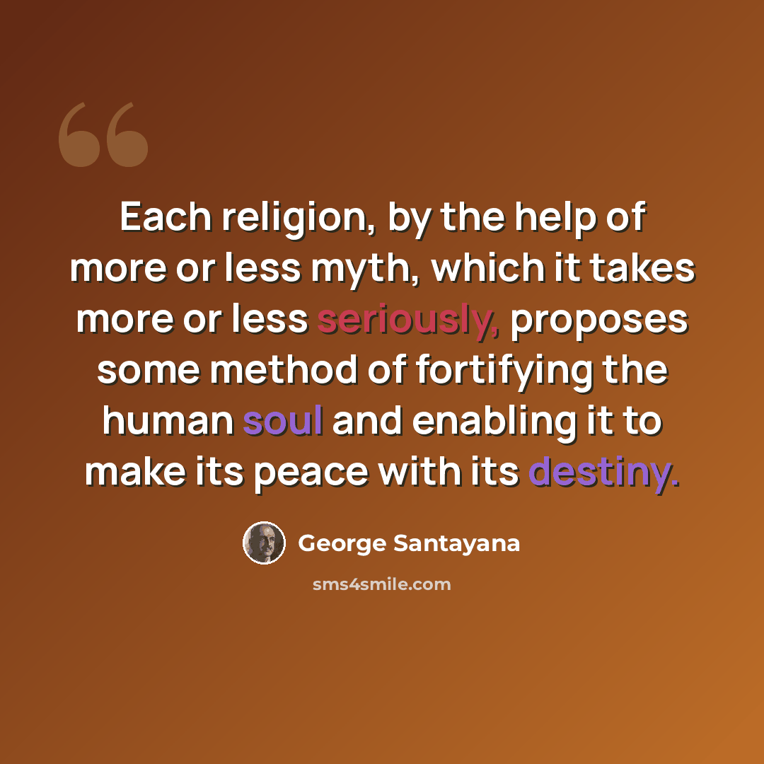 “Each religion, by the help of more or less myth, which it takes more or less seriously, proposes some method of fortifying the human soul and enabling it to make its peace with its destiny.” quote by George Santayana