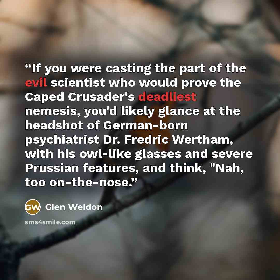 “If you were casting the part of the evil scientist who would prove the Caped Crusader's deadliest nemesis, you'd likely glance at the headshot of German-born psychiatrist Dr. Fredric Wertham, with his owl-like glasses and severe Prussian features, and think, "Nah, too on-the-nose.” quote by Glen Weldon