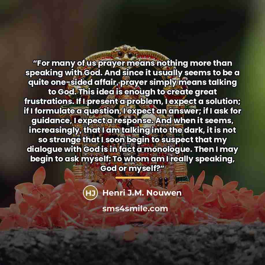 “For many of us prayer means nothing more than speaking with God. And since it usually seems to be a quite one-sided affair, prayer simply means talking to God. This idea is enough to create great frustrations. If I present a problem, I expect a solution; if I formulate a question, I expect an…” quote by Henri J.M. Nouwen