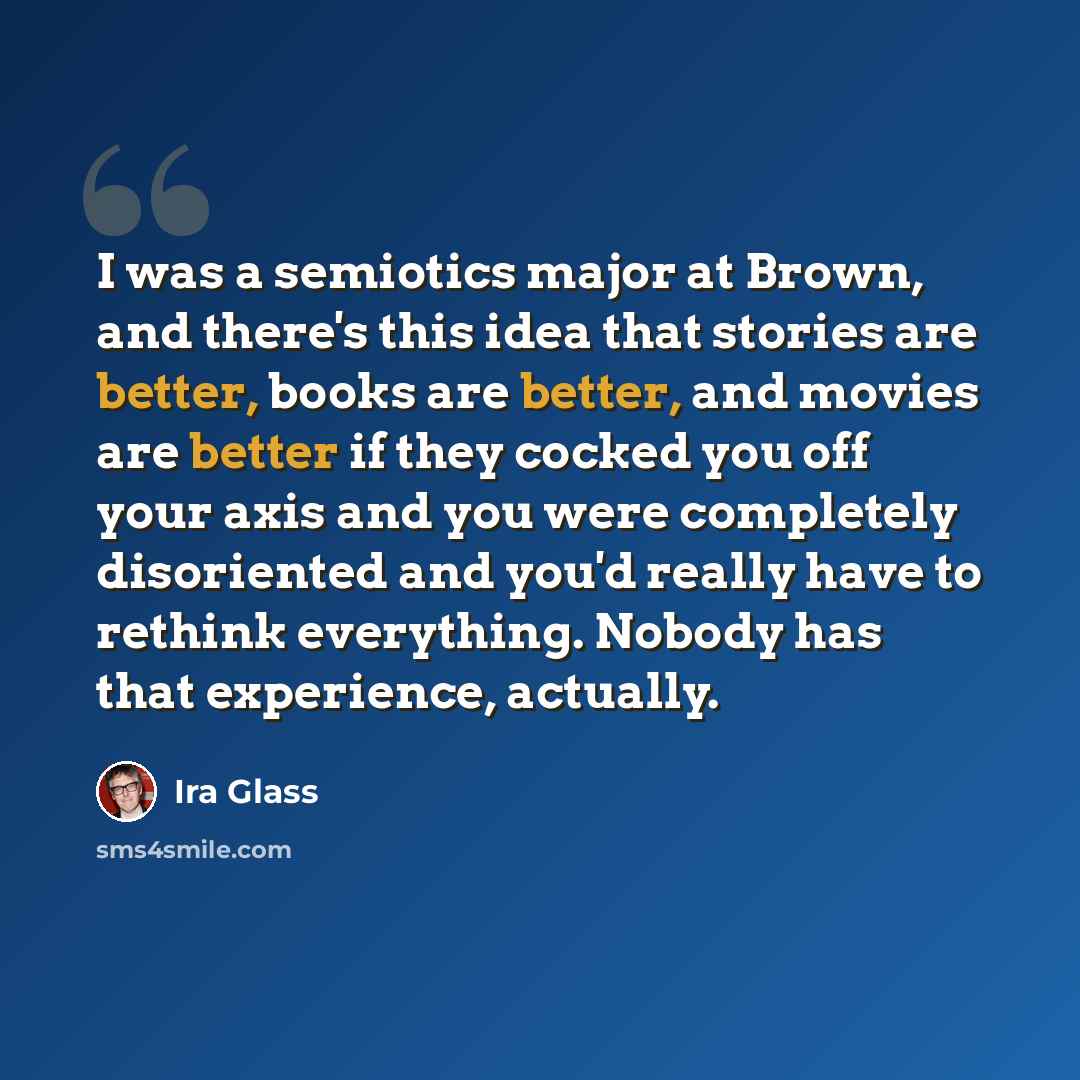 “I was a semiotics major at Brown, and there's this idea that stories are better, books are better, and movies are better if they cocked you off your axis and you were completely disoriented and you'd really have to rethink everything. Nobody has that experience, actually.” quote by Ira Glass