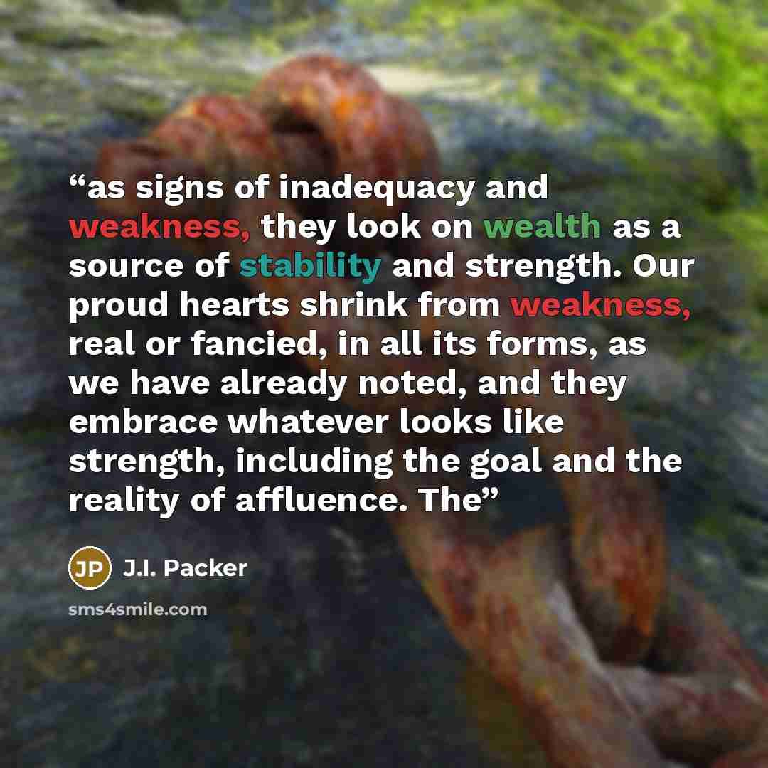 “as signs of inadequacy and weakness, they look on wealth as a source of stability and strength. Our proud hearts shrink from weakness, real or fancied, in all its forms, as we have already noted, and they embrace whatever looks like strength, including the goal and the reality of affluence. The” quote by J.I. Packer