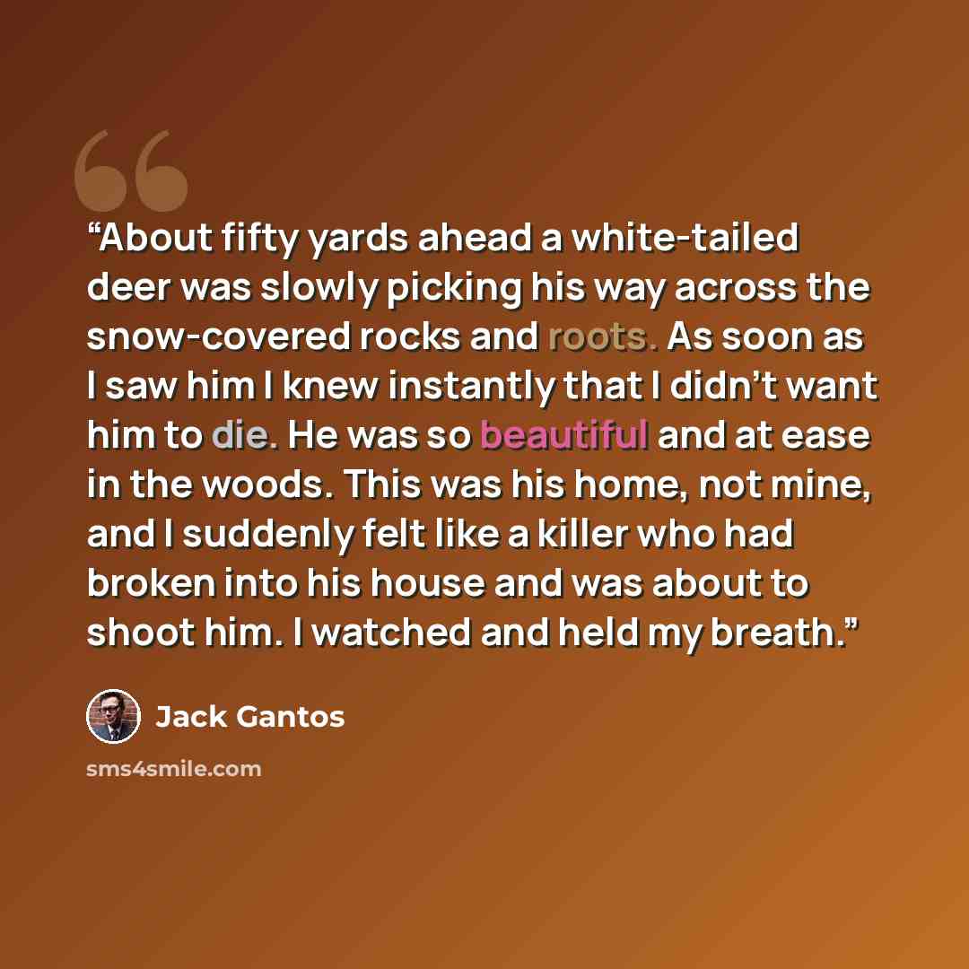 “About fifty yards ahead a white-tailed deer was slowly picking his way across the snow-covered rocks and roots. As soon as I saw him I knew instantly that I didn’t want him to die. He was so beautiful and at ease in the woods. This was his home, not mine, and I suddenly felt like a killer who had…” quote by Jack Gantos