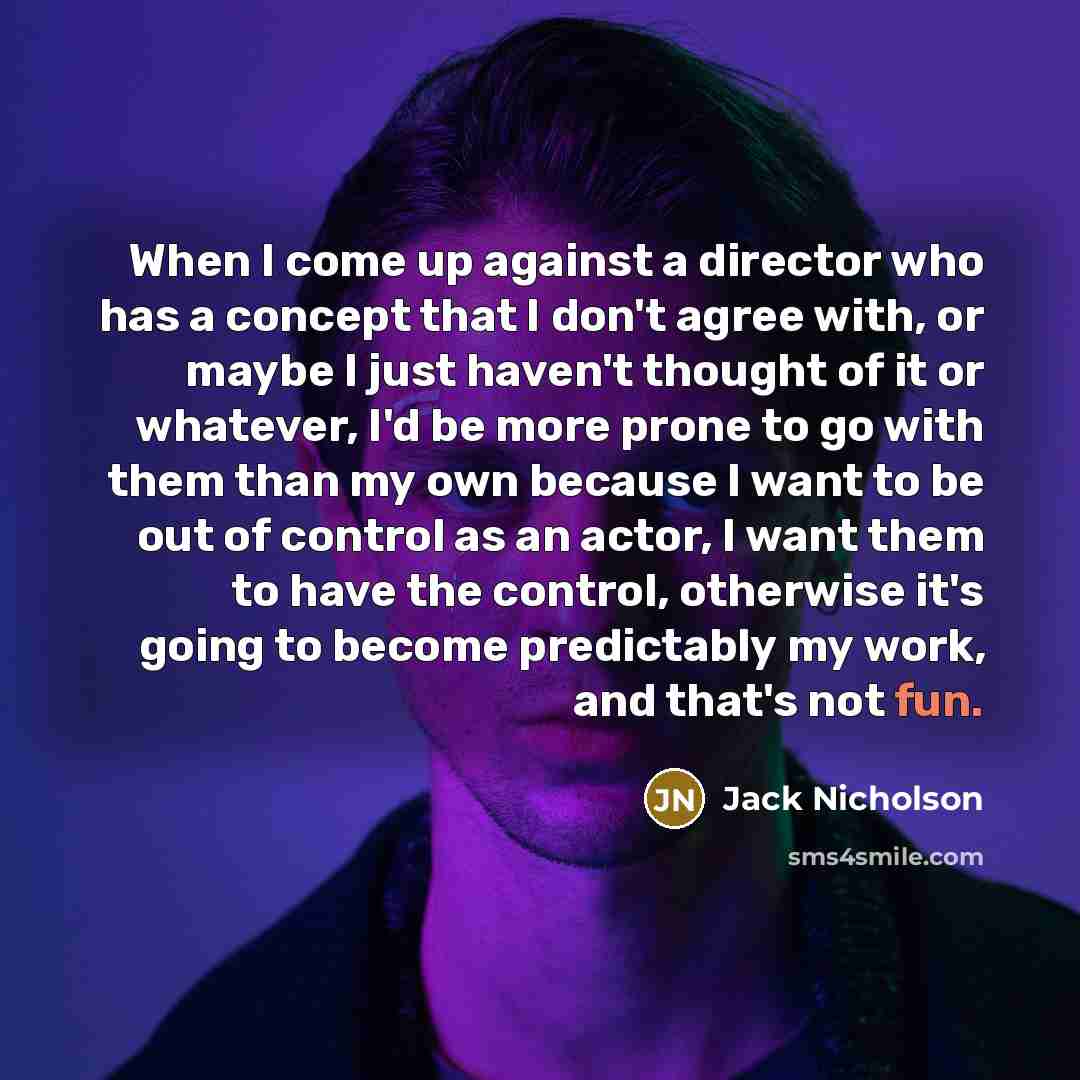 “When I come up against a director who has a concept that I don't agree with, or maybe I just haven't thought of it or whatever, I'd be more prone to go with them than my own because I want to be out of control as an actor, I want them to have the control, otherwise it's going to become predictably…” quote by Jack Nicholson