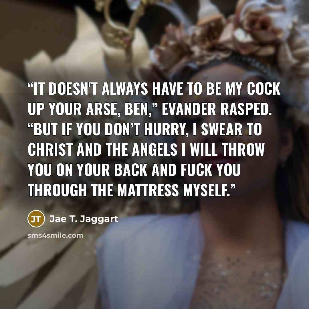 “It doesn't always have to be my cock up your arse, Ben,” Evander rasped. “But if you don’t hurry, I swear to Christ and the angels I will throw you on your back and fuck you through the mattress myself.” quote by Jae T. Jaggart