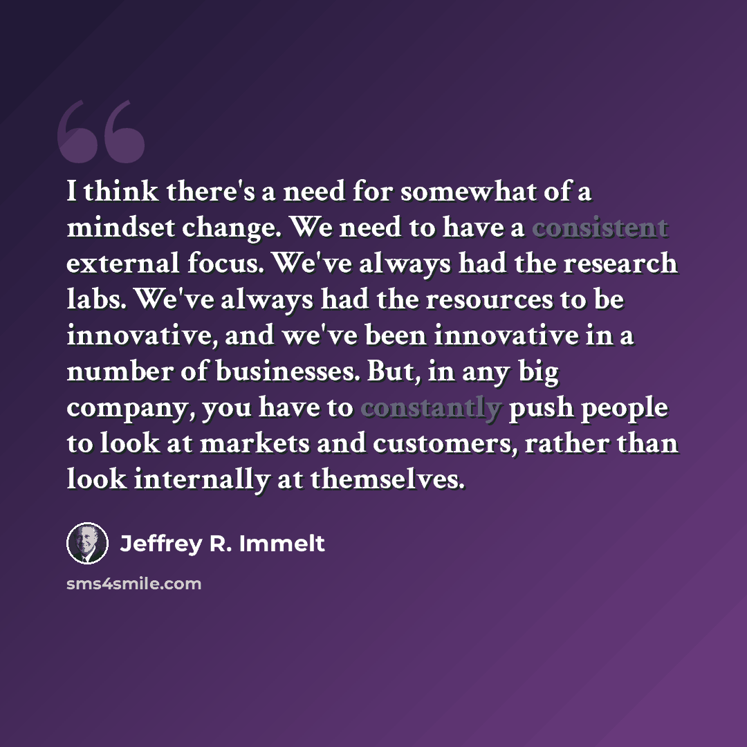 “I think there's a need for somewhat of a mindset change. We need to have a consistent external focus. We've always had the research labs. We've always had the resources to be innovative, and we've been innovative in a number of businesses. But, in any big company, you have to constantly push…” quote by Jeffrey R. Immelt