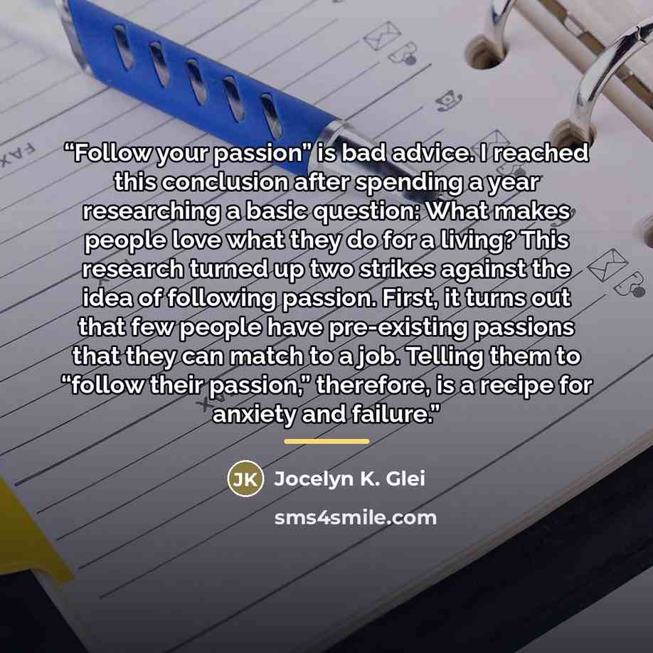 “Follow your passion” is bad advice. I reached this conclusion after spending a year researching a basic question: What makes people love what they do for a living? This research turned up two strikes against the idea of following passion. First, it turns out that few people have pre-existing…” quote by Jocelyn K. Glei