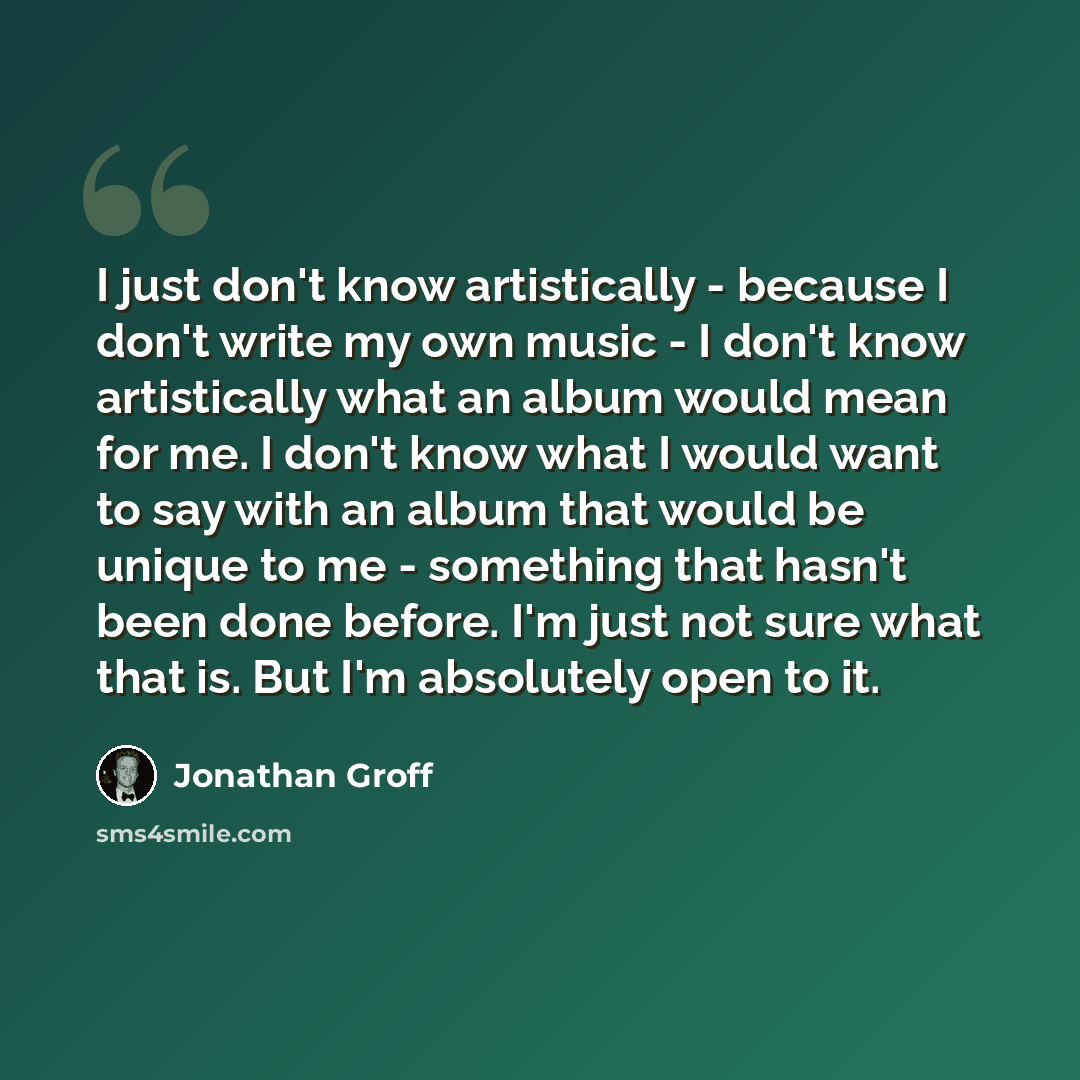 “I just don't know artistically - because I don't write my own music - I don't know artistically what an album would mean for me. I don't know what I would want to say with an album that would be unique to me - something that hasn't been done before. I'm just not sure what that is. But I'm…” quote by Jonathan Groff