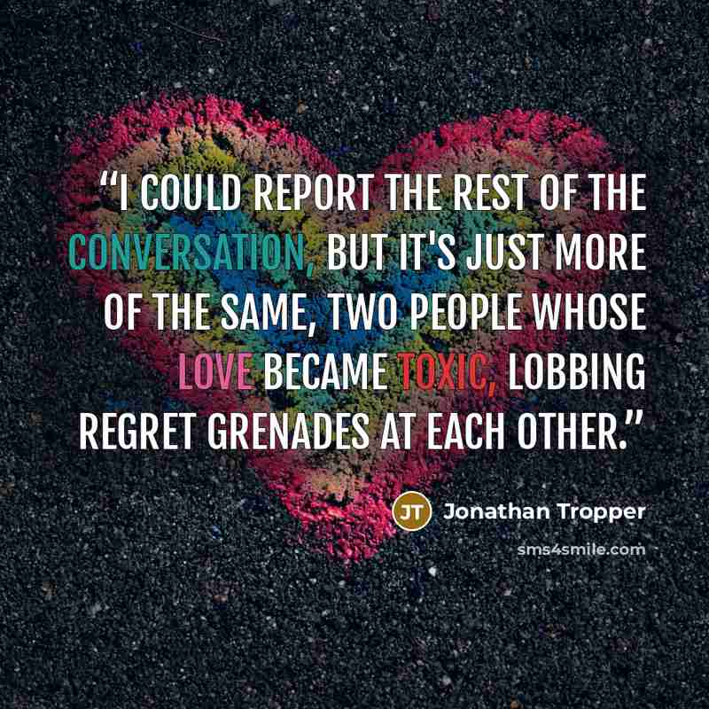 “I could report the rest of the conversation, but it's just more of the same, two people whose love became toxic, lobbing regret grenades at each other.” quote by Jonathan Tropper