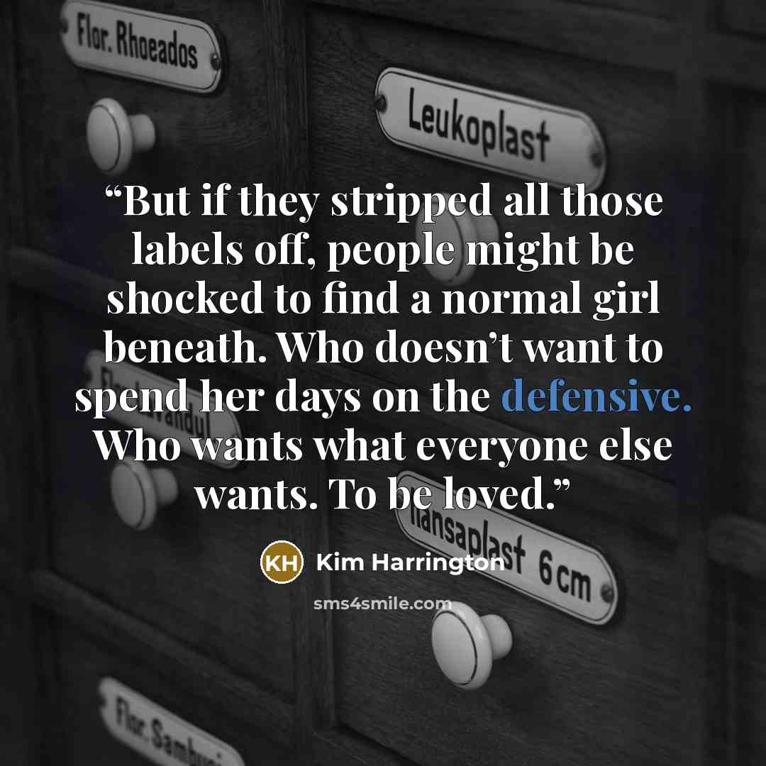 “But if they stripped all those labels off, people might be shocked to find a normal girl beneath. Who doesn’t want to spend her days on the defensive. Who wants what everyone else wants. To be loved.” quote by Kim Harrington