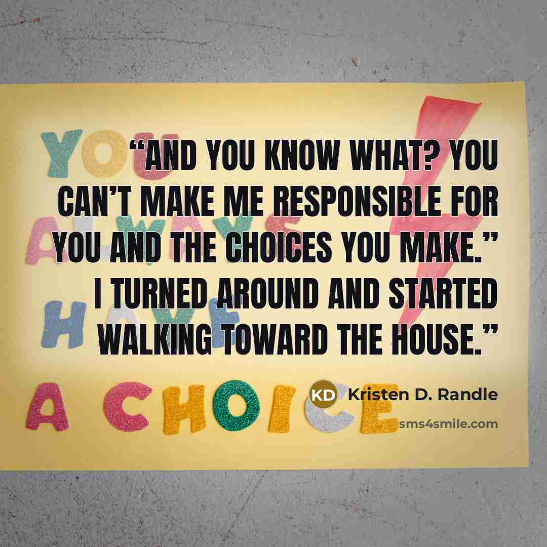 “And you know what? You can’t make me responsible for you and the choices you make.” I turned around and started walking toward the house.” quote by Kristen D. Randle