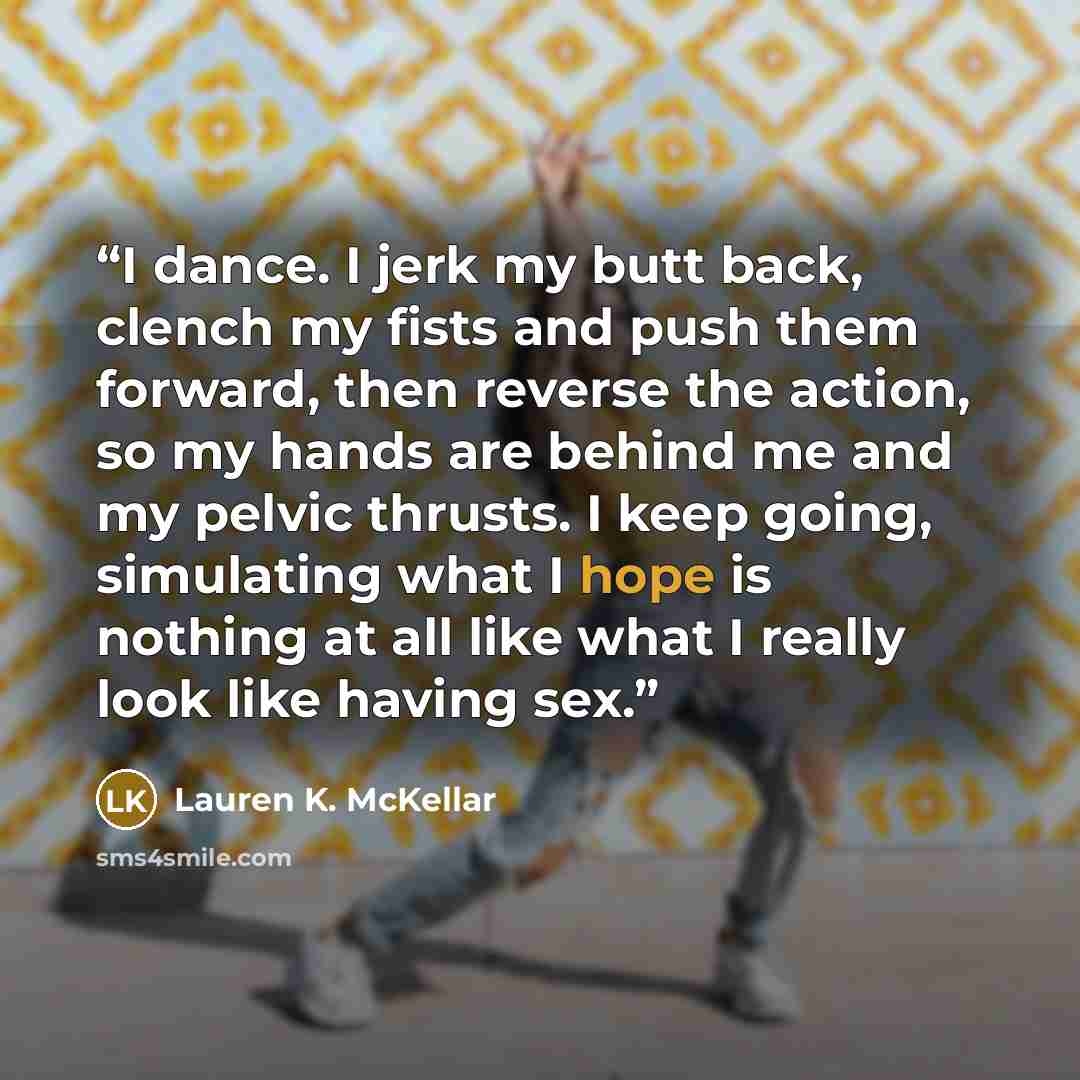 “I dance. I jerk my butt back, clench my fists and push them forward, then reverse the action, so my hands are behind me and my pelvic thrusts. I keep going, simulating what I hope is nothing at all like what I really look like having sex.” quote by Lauren K. McKellar