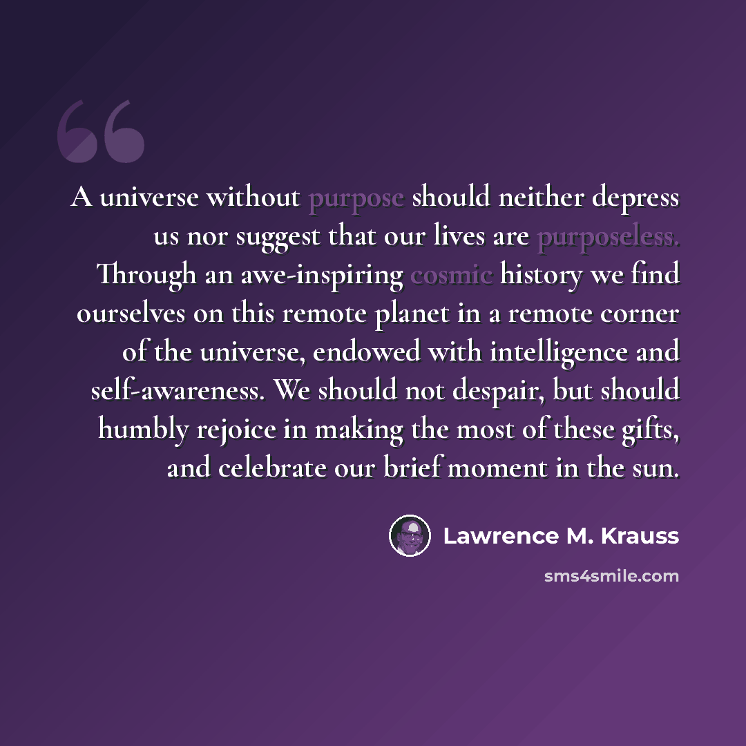 “A universe without purpose should neither depress us nor suggest that our lives are purposeless. Through an awe-inspiring cosmic history we find ourselves on this remote planet in a remote corner of the universe, endowed with intelligence and self-awareness. We should not despair, but should…” quote by Lawrence M. Krauss