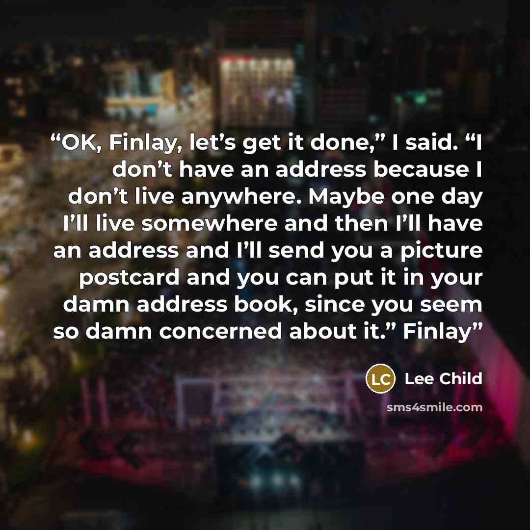 “OK, Finlay, let’s get it done,” I said. “I don’t have an address because I don’t live anywhere. Maybe one day I’ll live somewhere and then I’ll have an address and I’ll send you a picture postcard and you can put it in your damn address book, since you seem so damn concerned about it.” Finlay” quote by Lee Child