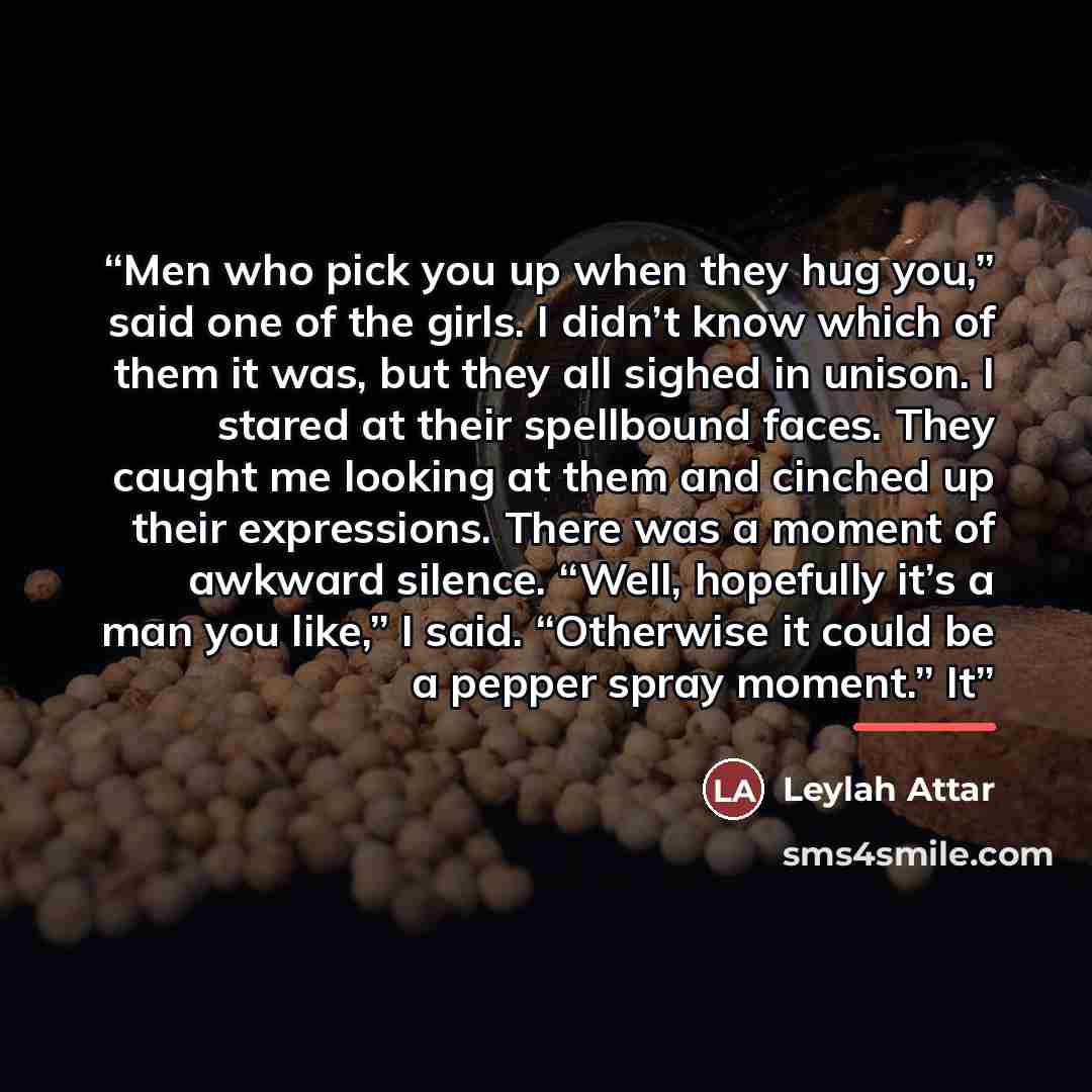 “Men who pick you up when they hug you,” said one of the girls. I didn’t know which of them it was, but they all sighed in unison. I stared at their spellbound faces. They caught me looking at them and cinched up their expressions. There was a moment of awkward silence. “Well, hopefully it’s a man…” quote by Leylah Attar