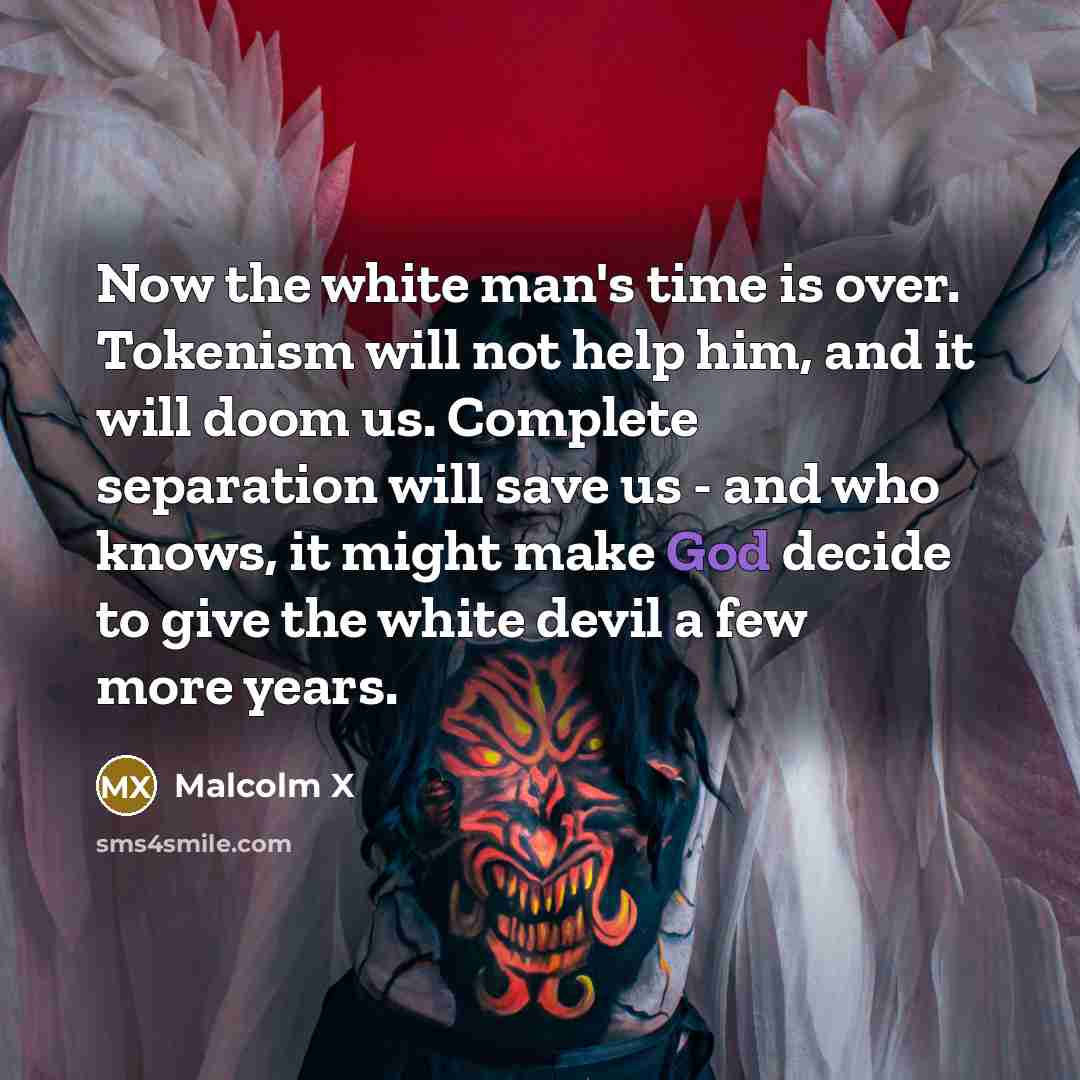 “Now the white man's time is over. Tokenism will not help him, and it will doom us. Complete separation will save us - and who knows, it might make God decide to give the white devil a few more years.” quote by Malcolm X