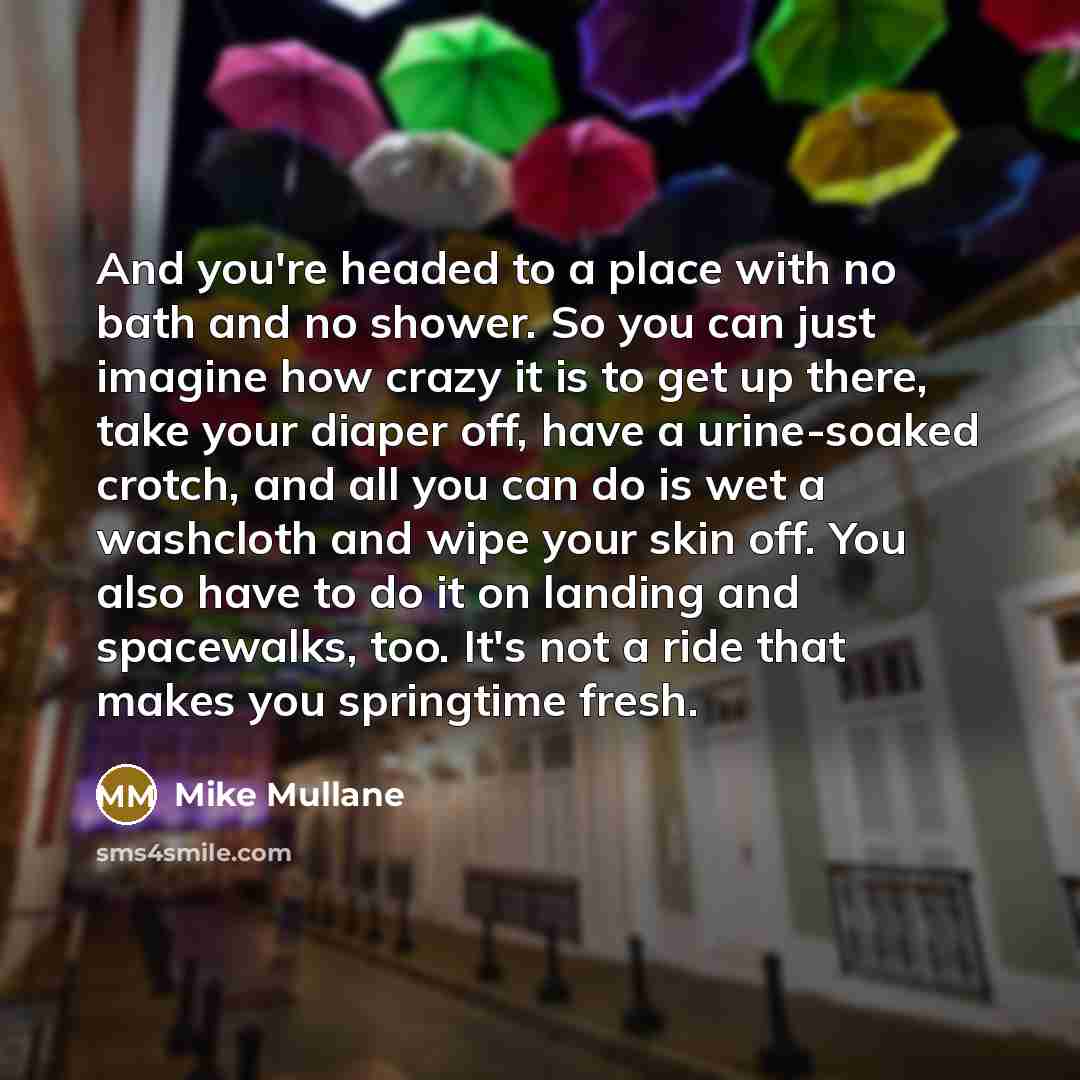 “And you're headed to a place with no bath and no shower. So you can just imagine how crazy it is to get up there, take your diaper off, have a urine-soaked crotch, and all you can do is wet a washcloth and wipe your skin off. You also have to do it on landing and spacewalks, too. It's not a ride…” quote by Mike Mullane